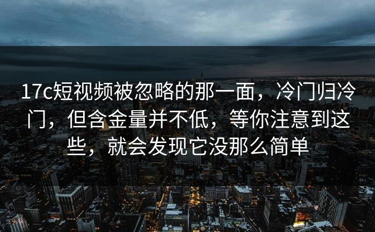 17c短视频被忽略的那一面，冷门归冷门，但含金量并不低，等你注意到这些，就会发现它没那么简单