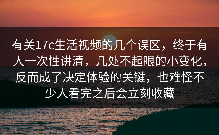 有关17c生活视频的几个误区，终于有人一次性讲清，几处不起眼的小变化，反而成了决定体验的关键，也难怪不少人看完之后会立刻收藏