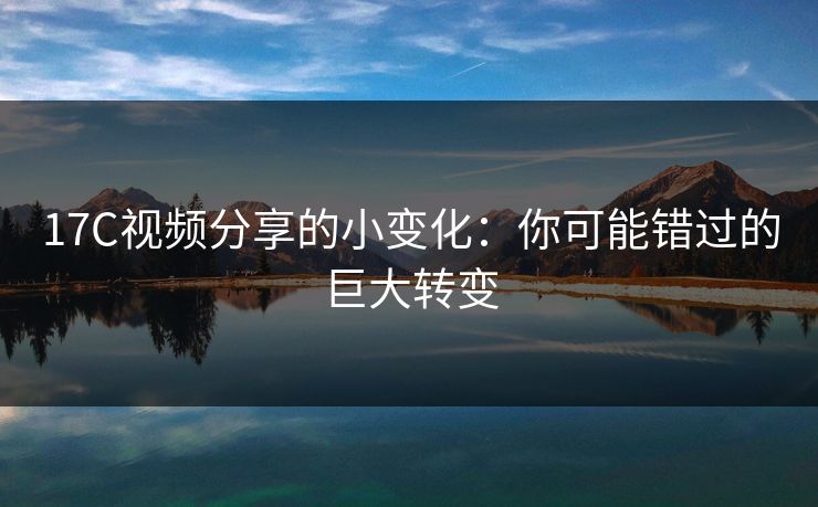 17C视频分享的小变化：你可能错过的巨大转变