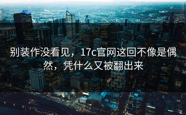 别装作没看见，17c官网这回不像是偶然，凭什么又被翻出来