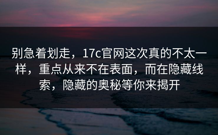 别急着划走，17c官网这次真的不太一样，重点从来不在表面，而在隐藏线索，隐藏的奥秘等你来揭开