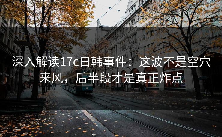 深入解读17c日韩事件：这波不是空穴来风，后半段才是真正炸点