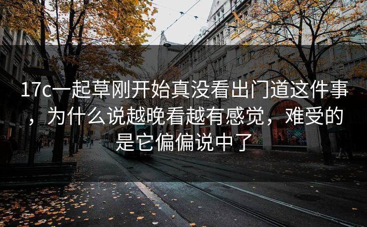 17c一起草刚开始真没看出门道这件事，为什么说越晚看越有感觉，难受的是它偏偏说中了