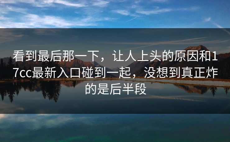 看到最后那一下，让人上头的原因和17cc最新入口碰到一起，没想到真正炸的是后半段