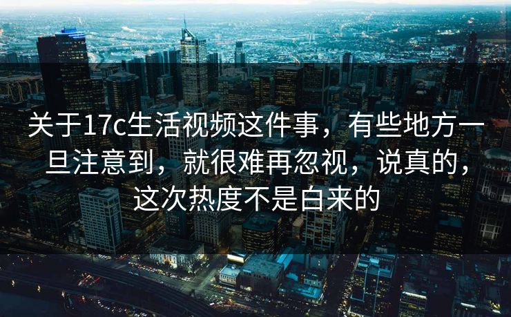 关于17c生活视频这件事，有些地方一旦注意到，就很难再忽视，说真的，这次热度不是白来的
