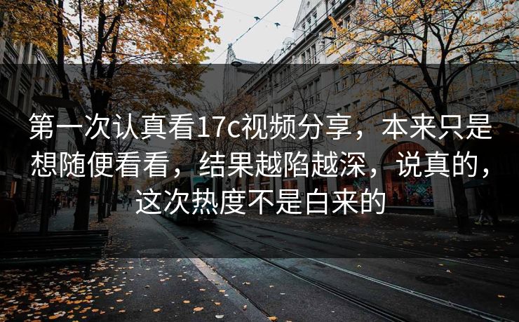 第一次认真看17c视频分享,本来只是想随便看看,结果越陷越深,说真的,这次热度不是白来的