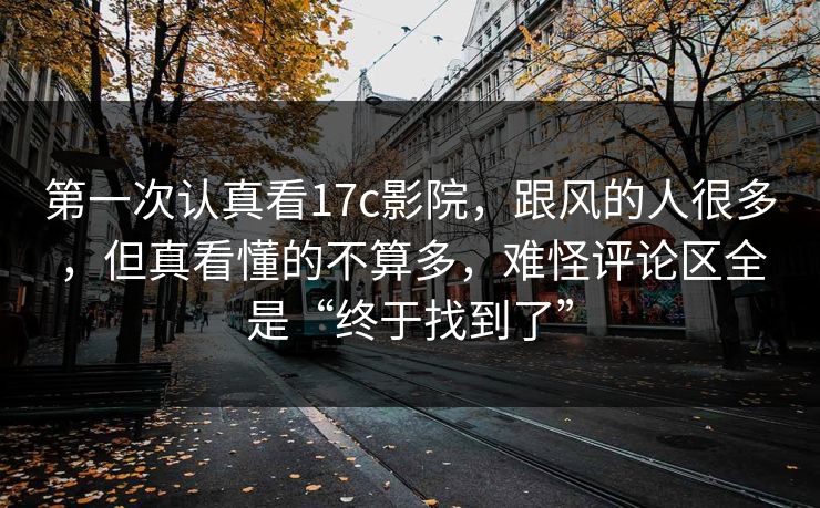 第一次认真看17c影院,跟风的人很多,但真看懂的不算多,难怪评论区全是“终于找到了”