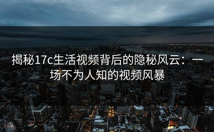 揭秘17c生活视频背后的隐秘风云：一场不为人知的视频风暴