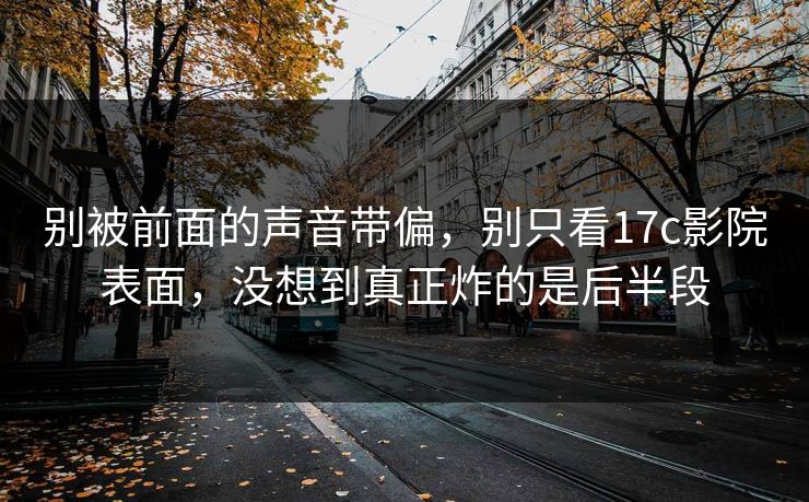 别被前面的声音带偏，别只看17c影院表面，没想到真正炸的是后半段