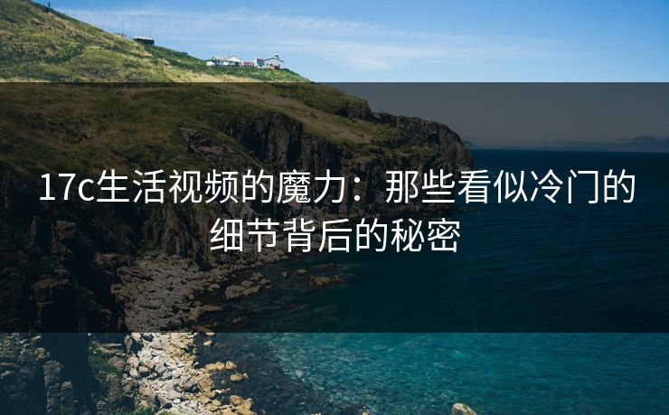 17c生活视频的魔力：那些看似冷门的细节背后的秘密