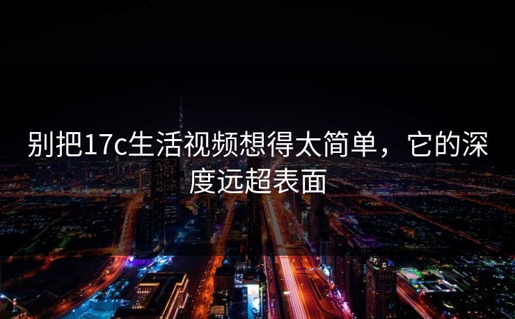 别把17c生活视频想得太简单，它的深度远超表面
