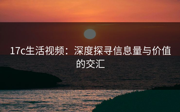 17c生活视频：深度探寻信息量与价值的交汇