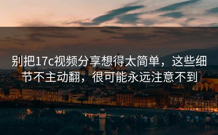 别把17c视频分享想得太简单，这些细节不主动翻，很可能永远注意不到