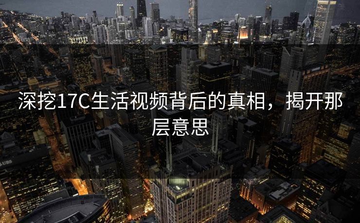 深挖17C生活视频背后的真相，揭开那层意思