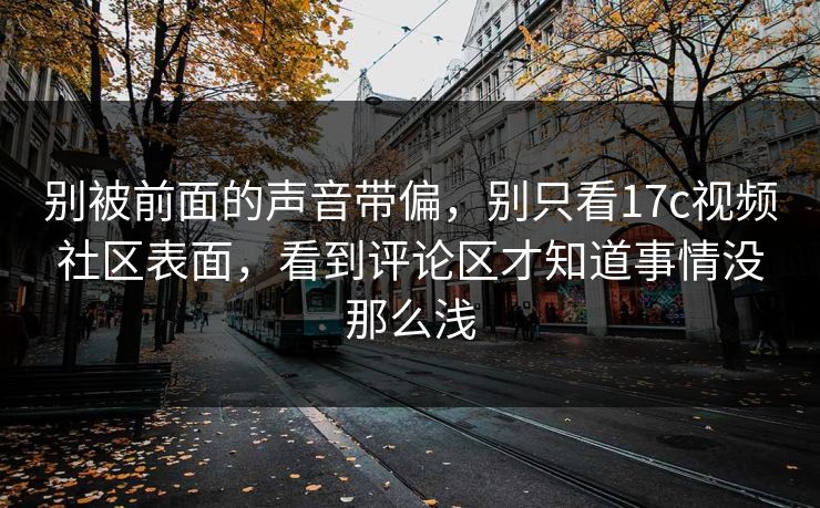 别被前面的声音带偏，别只看17c视频社区表面，看到评论区才知道事情没那么浅