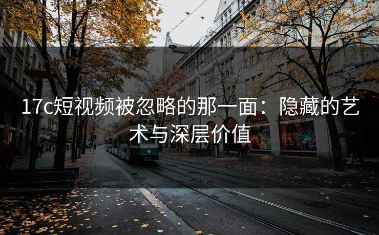 17c短视频被忽略的那一面：隐藏的艺术与深层价值