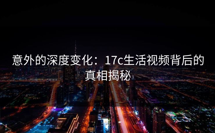 意外的深度变化：17c生活视频背后的真相揭秘