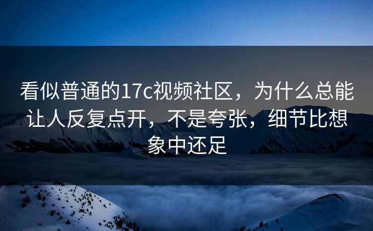 看似普通的17c视频社区，为什么总能让人反复点开，不是夸张，细节比想象中还足