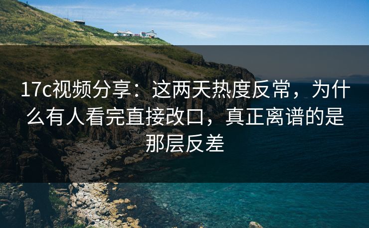 17c视频分享:这两天热度反常,为什么有人看完直接改口,真正离谱的是那层反差