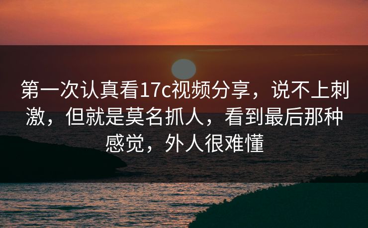第一次认真看17c视频分享，说不上刺激，但就是莫名抓人，看到最后那种感觉，外人很难懂