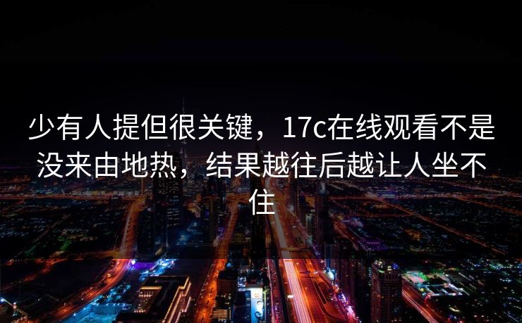 少有人提但很关键，17c在线观看不是没来由地热，结果越往后越让人坐不住