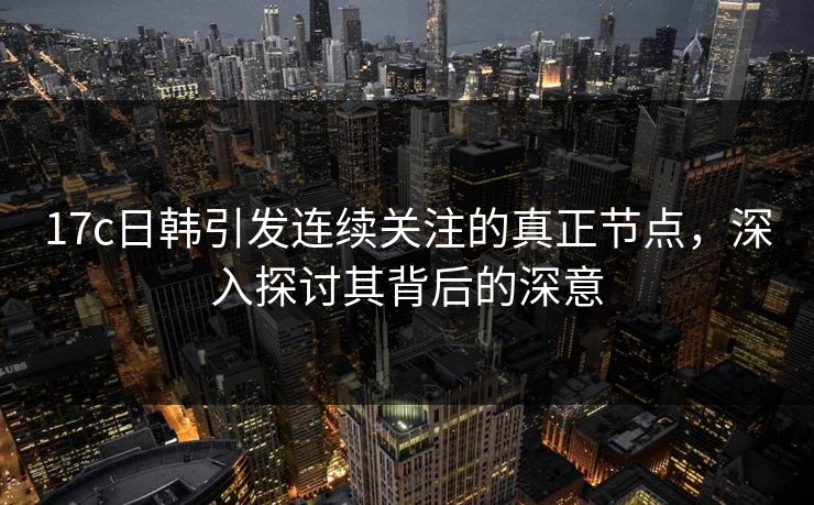17c日韩引发连续关注的真正节点，深入探讨其背后的深意