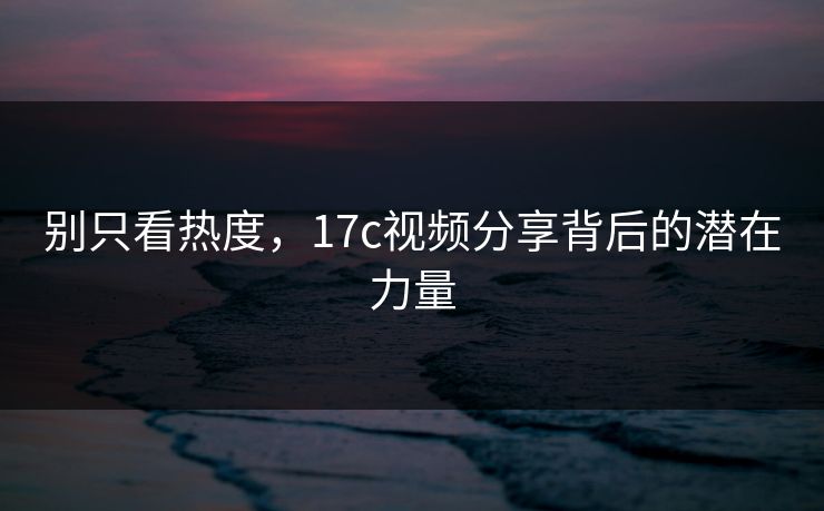 别只看热度，17c视频分享背后的潜在力量