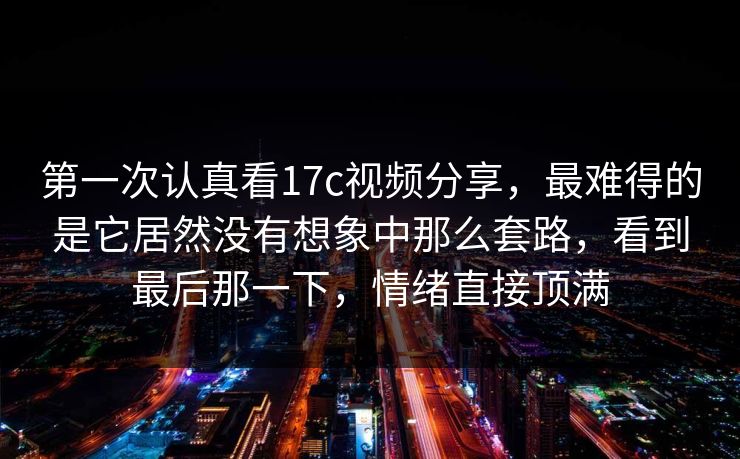 第一次认真看17c视频分享，最难得的是它居然没有想象中那么套路，看到最后那一下，情绪直接顶满