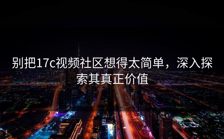 别把17c视频社区想得太简单,深入探索其真正价值