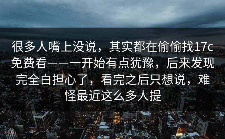 很多人嘴上没说，其实都在偷偷找17c免费看——一开始有点犹豫，后来发现完全白担心了，看完之后只想说，难怪最近这么多人提