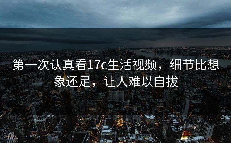 第一次认真看17c生活视频，细节比想象还足，让人难以自拔
