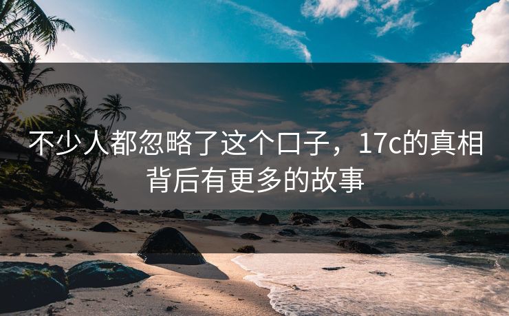 不少人都忽略了这个口子,17c的真相背后有更多的故事 不少人都忽略了这个口子,17c的真相背后有更多的故事
