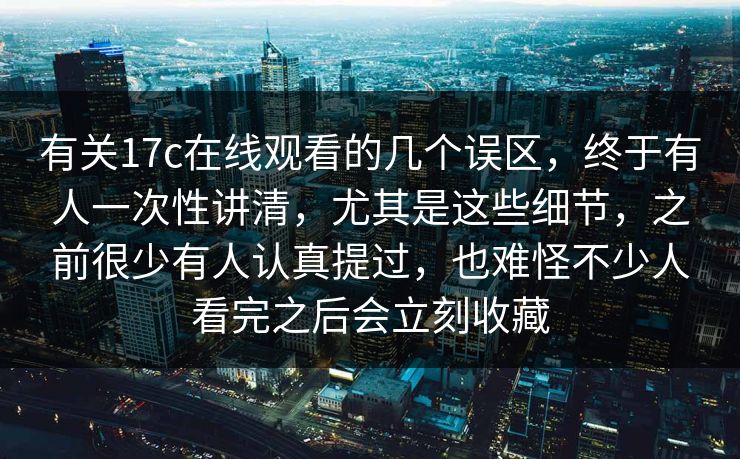 有关17c在线观看的几个误区,终于有人一次性讲清,尤其是这些细节,之前很少有人认真提过,也难怪不少人看完之后会立刻收藏 有关17c在线观看的几个误区,终于有人一次性讲清,尤其是这些细节,之前很少有人认真提过,也难怪不少人看完之后会立刻收藏