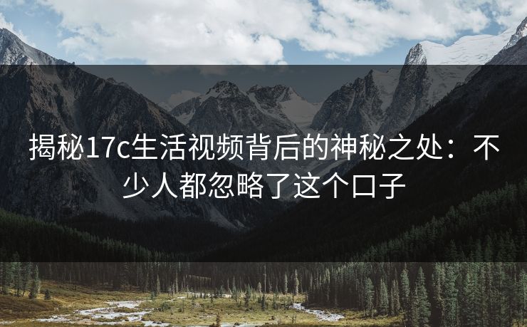 揭秘17c生活视频背后的神秘之处:不少人都忽略了这个口子 揭秘17c生活视频背后的神秘之处:不少人都忽略了这个口子