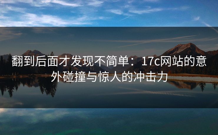 翻到后面才发现不简单:17c网站的意外碰撞与惊人的冲击力 翻到后面才发现不简单:17c网站的意外碰撞与惊人的冲击力