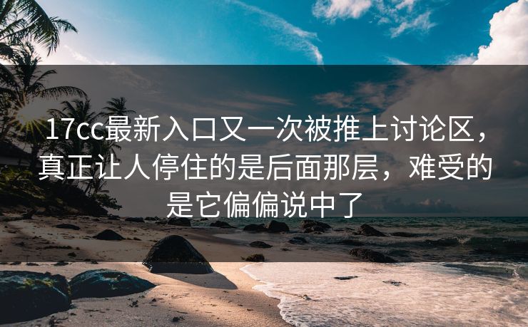 17cc最新入口又一次被推上讨论区，真正让人停住的是后面那层，难受的是它偏偏说中了