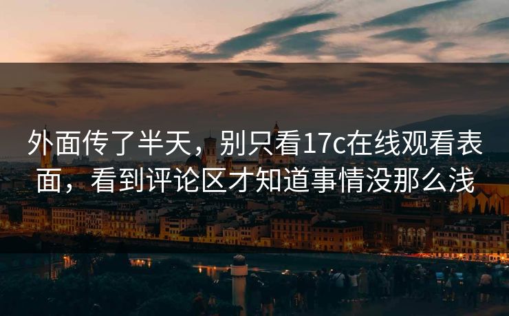 外面传了半天，别只看17c在线观看表面，看到评论区才知道事情没那么浅
