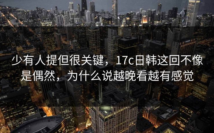 少有人提但很关键，17c日韩这回不像是偶然，为什么说越晚看越有感觉