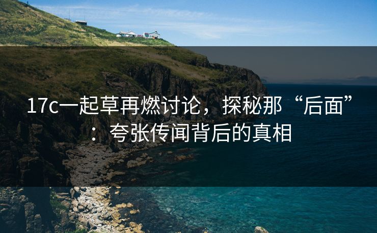 17c一起草再燃讨论,探秘那“后面”:夸张传闻背后的真相 17c一起草再燃讨论,探秘那“后面”:夸张传闻背后的真相