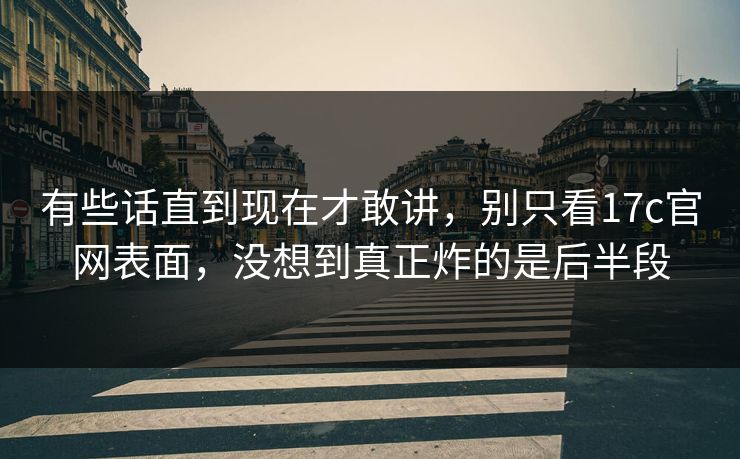 有些话直到现在才敢讲，别只看17c官网表面，没想到真正炸的是后半段