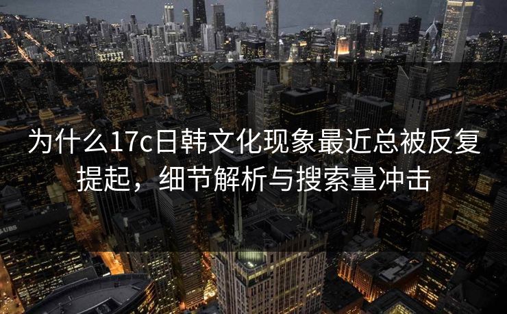 为什么17c日韩文化现象最近总被反复提起,细节解析与搜索量冲击 为什么17c日韩文化现象最近总被反复提起,细节解析与搜索量冲击