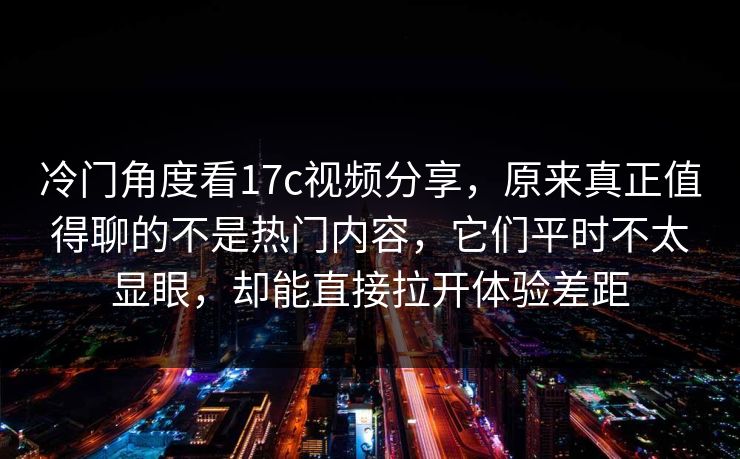 冷门角度看17c视频分享,原来真正值得聊的不是热门内容,它们平时不太显眼,却能直接拉开体验差距 冷门角度看17c视频分享,原来真正值得聊的不是热门内容,它们平时不太显眼,却能直接拉开体验差距