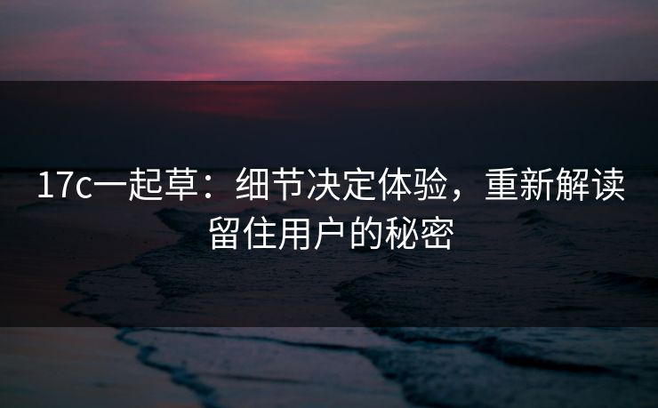 17c一起草:细节决定体验,重新解读留住用户的秘密 17c一起草:细节决定体验,重新解读留住用户的秘密