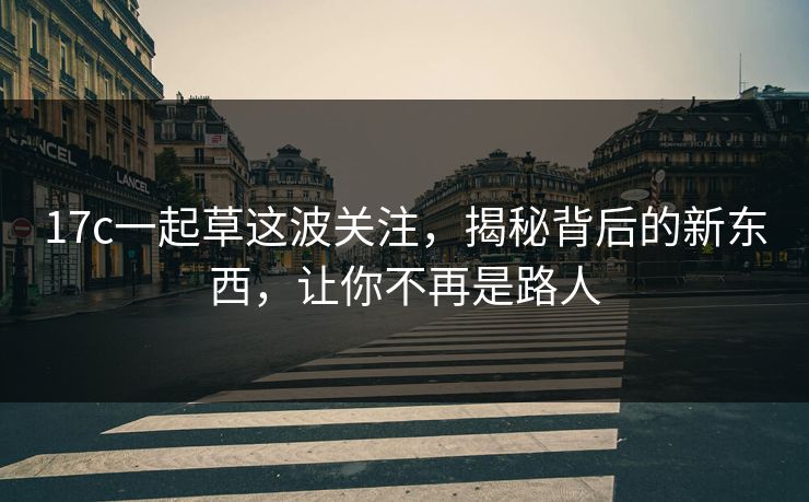 17c一起草这波关注，揭秘背后的新东西，让你不再是路人