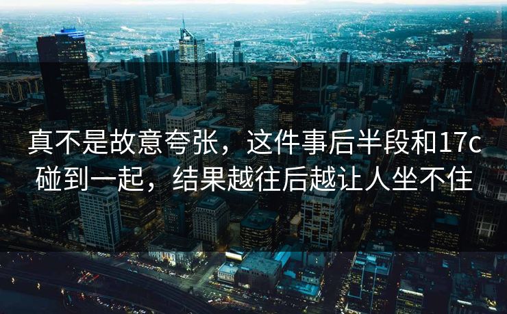 真不是故意夸张,这件事后半段和17c碰到一起,结果越往后越让人坐不住 真不是故意夸张,这件事后半段和17c碰到一起,结果越往后越让人坐不住